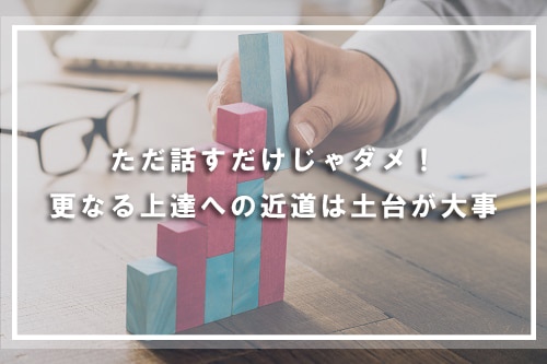ただ話すだけじゃダメ!更なる上達への近道は土台が大事