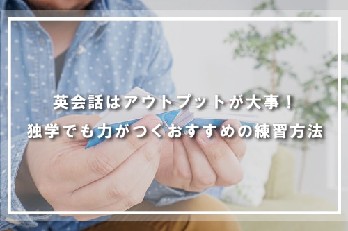 英会話はアウトプットが大事!独学でも力がつくおすすめの練習方法