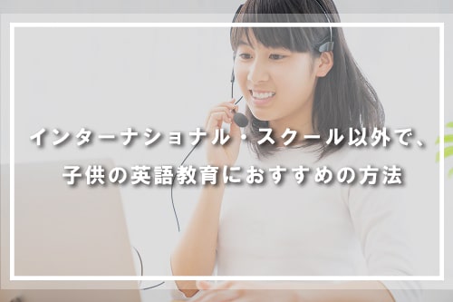 インターナショナル・スクール以外で、子供の英語教育におすすめの方法