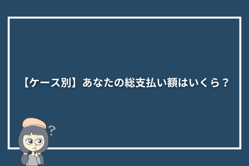 【ケース別】あなたの総支払い額はいくら?